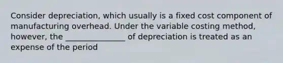 Consider depreciation, which usually is a fixed cost component of manufacturing overhead. Under the variable costing method, however, the _______________ of depreciation is treated as an expense of the period