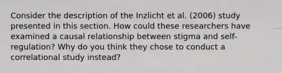 Consider the description of the Inzlicht et al. (2006) study presented in this section. How could these researchers have examined a causal relationship between stigma and self-regulation? Why do you think they chose to conduct a correlational study instead?