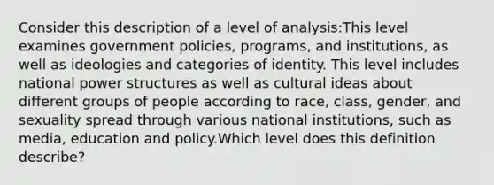 Consider this description of a level of analysis:This level examines government policies, programs, and institutions, as well as ideologies and categories of identity. This level includes national power structures as well as cultural ideas about different groups of people according to race, class, gender, and sexuality spread through various national institutions, such as media, education and policy.Which level does this definition describe?