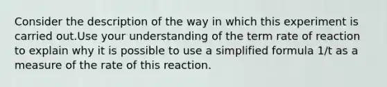 Consider the description of the way in which this experiment is carried out.Use your understanding of the term rate of reaction to explain why it is possible to use a simplified formula 1/t as a measure of the rate of this reaction.