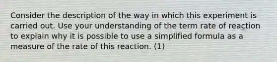 Consider the description of the way in which this experiment is carried out. Use your understanding of the term rate of reaction to explain why it is possible to use a simplified formula as a measure of the rate of this reaction. (1)