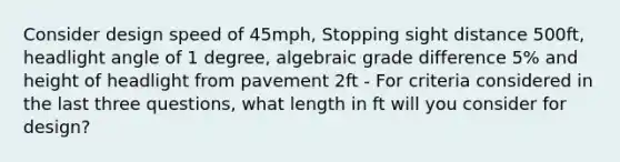 Consider design speed of 45mph, Stopping sight distance 500ft, headlight angle of 1 degree, algebraic grade difference 5% and height of headlight from pavement 2ft - For criteria considered in the last three questions, what length in ft will you consider for design?