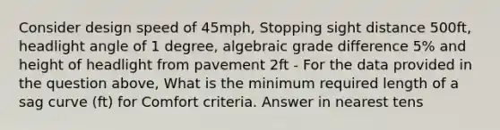 Consider design speed of 45mph, Stopping sight distance 500ft, headlight angle of 1 degree, algebraic grade difference 5% and height of headlight from pavement 2ft - For the data provided in the question above, What is the minimum required length of a sag curve (ft) for Comfort criteria. Answer in nearest tens