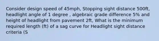 Consider design speed of 45mph, Stopping sight distance 500ft, headlight angle of 1 degree , algebraic grade difference 5% and height of headlight from pavement 2ft, What is the minimum required length (ft) of a sag curve for Headlight sight distance criteria (S<L). Answer in nearest tens