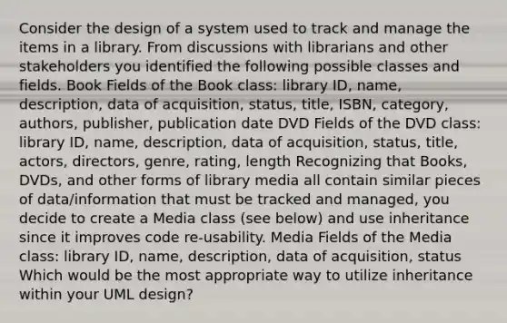 Consider the design of a system used to track and manage the items in a library. From discussions with librarians and other stakeholders you identified the following possible classes and fields. Book Fields of the Book class: library ID, name, description, data of acquisition, status, title, ISBN, category, authors, publisher, publication date DVD Fields of the DVD class: library ID, name, description, data of acquisition, status, title, actors, directors, genre, rating, length Recognizing that Books, DVDs, and other forms of library media all contain similar pieces of data/information that must be tracked and managed, you decide to create a Media class (see below) and use inheritance since it improves code re-usability. Media Fields of the Media class: library ID, name, description, data of acquisition, status Which would be the most appropriate way to utilize inheritance within your UML design?