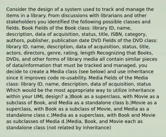 Consider the design of a system used to track and manage the items in a library. From discussions with librarians and other stakeholders you identified the following possible classes and fields. Book Fields of the Book class: library ID, name, description, data of acquisition, status, title, ISBN, category, authors, publisher, publication date DVD Fields of the DVD class: library ID, name, description, data of acquisition, status, title, actors, directors, genre, rating, length Recognizing that Books, DVDs, and other forms of library media all contain similar pieces of data/information that must be tracked and managed, you decide to create a Media class (see below) and use inheritance since it improves code re-usability. Media Fields of the Media class: library ID, name, description, data of acquisition, status Which would be the most appropriate way to utilize inheritance within your UML design? a.)Book as a superclass, with Movie as a subclass of Book, and Media as a standalone class b.)Movie as a superclass, with Book as a subclass of Movie, and Media as a standalone class c.)Media as a superclass, with Book and Movie as subclasses of Media d.)Media, Book, and Movie each as standalone class (not related by inheritance)