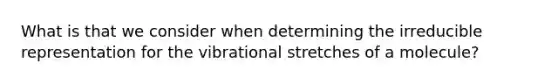 What is that we consider when determining the irreducible representation for the vibrational stretches of a molecule?