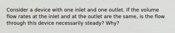 Consider a device with one inlet and one outlet. If the volume flow rates at the inlet and at the outlet are the same, is the flow through this device necessarily steady? Why?