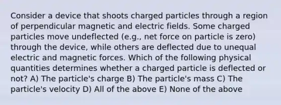 Consider a device that shoots charged particles through a region of perpendicular magnetic and electric fields. Some charged particles move undeflected (e.g., net force on particle is zero) through the device, while others are deflected due to unequal electric and magnetic forces. Which of the following physical quantities determines whether a charged particle is deflected or not? A) The particle's charge B) The particle's mass C) The particle's velocity D) All of the above E) None of the above