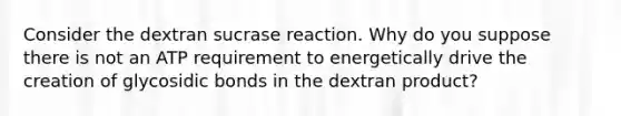 Consider the dextran sucrase reaction. Why do you suppose there is not an ATP requirement to energetically drive the creation of glycosidic bonds in the dextran product?