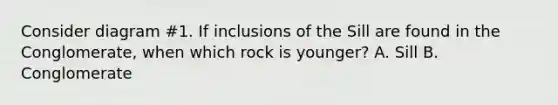 Consider diagram #1. If inclusions of the Sill are found in the Conglomerate, when which rock is younger? A. Sill B. Conglomerate