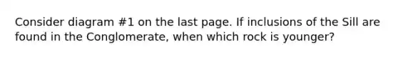 Consider diagram #1 on the last page. If inclusions of the Sill are found in the Conglomerate, when which rock is younger?