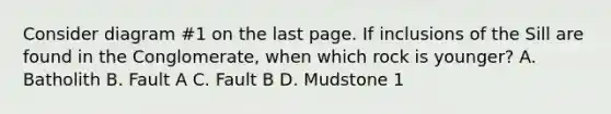 Consider diagram #1 on the last page. If inclusions of the Sill are found in the Conglomerate, when which rock is younger? A. Batholith B. Fault A C. Fault B D. Mudstone 1