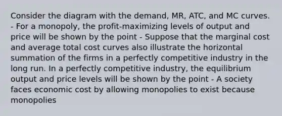 Consider the diagram with the​ demand, MR,​ ATC, and MC curves. - For a​ monopoly, the​ profit-maximizing levels of output and price will be shown by the point - Suppose that the marginal cost and average total cost curves also illustrate the horizontal summation of the firms in a perfectly competitive industry in the long run. In a perfectly competitive​ industry, the equilibrium output and price levels will be shown by the point - A society faces economic cost by allowing monopolies to exist because monopolies