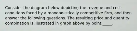 Consider the diagram below depicting the revenue and cost conditions faced by a monopolistically competitive firm, and then answer the following questions. The resulting price and quantity combination is illustrated in graph above by point _____.