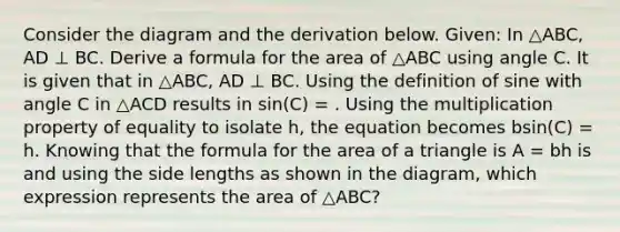 Consider the diagram and the derivation below. Given: In △ABC, AD ⊥ BC. Derive a formula for the area of △ABC using angle C. It is given that in △ABC, AD ⊥ BC. Using the definition of sine with angle C in △ACD results in sin(C) = . Using the multiplication property of equality to isolate h, the equation becomes bsin(C) = h. Knowing that the formula for the area of a triangle is A = bh is and using the side lengths as shown in the diagram, which expression represents the area of △ABC?