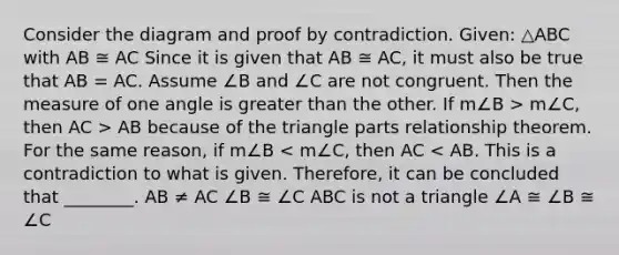 Consider the diagram and proof by contradiction. Given: △ABC with AB ≅ AC Since it is given that AB ≅ AC, it must also be true that AB = AC. Assume ∠B and ∠C are not congruent. Then the measure of one angle is <a href='https://www.questionai.com/knowledge/ktgHnBD4o3-greater-than' class='anchor-knowledge'>greater than</a> the other. If m∠B > m∠C, then AC > AB because of the triangle parts relationship theorem. For the same reason, if m∠B < m∠C, then AC < AB. This is a contradiction to what is given. Therefore, it can be concluded that ________. AB ≠ AC ∠B ≅ ∠C ABC is not a triangle ∠A ≅ ∠B ≅ ∠C