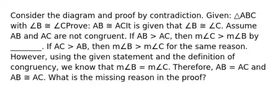 Consider the diagram and proof by contradiction. Given: △ABC with ∠B ≅ ∠CProve: AB ≅ ACIt is given that ∠B ≅ ∠C. Assume AB and AC are not congruent. If AB > AC, then m∠C > m∠B by ________. If AC > AB, then m∠B > m∠C for the same reason. However, using the given statement and the definition of congruency, we know that m∠B = m∠C. Therefore, AB = AC and AB ≅ AC. What is the missing reason in the proof?