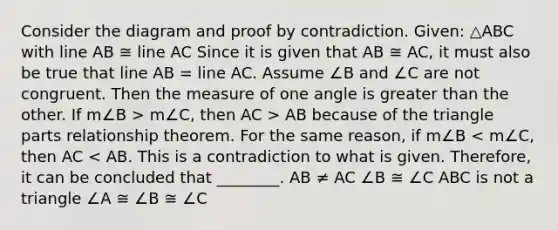 Consider the diagram and proof by contradiction. Given: △ABC with line AB ≅ line AC Since it is given that AB ≅ AC, it must also be true that line AB = line AC. Assume ∠B and ∠C are not congruent. Then the measure of one angle is greater than the other. If m∠B > m∠C, then AC > AB because of the triangle parts relationship theorem. For the same reason, if m∠B < m∠C, then AC < AB. This is a contradiction to what is given. Therefore, it can be concluded that ________. AB ≠ AC ∠B ≅ ∠C ABC is not a triangle ∠A ≅ ∠B ≅ ∠C