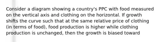 Consider a diagram showing a country's PPC with food measured on the vertical axis and clothing on the horizontal. If growth shifts the curve such that at the same relative price of clothing (in terms of food), food production is higher while clothing production is unchanged, then the growth is biased toward