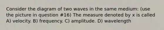 Consider the diagram of two waves in the same medium: (use the picture in question #16) The measure denoted by x is called A) velocity. B) frequency. C) amplitude. D) wavelength