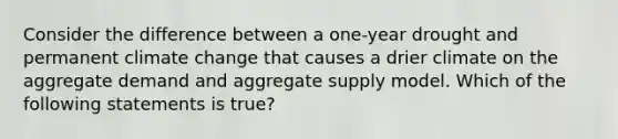 Consider the difference between a one-year drought and permanent climate change that causes a drier climate on the aggregate demand and aggregate supply model. Which of the following statements is true?