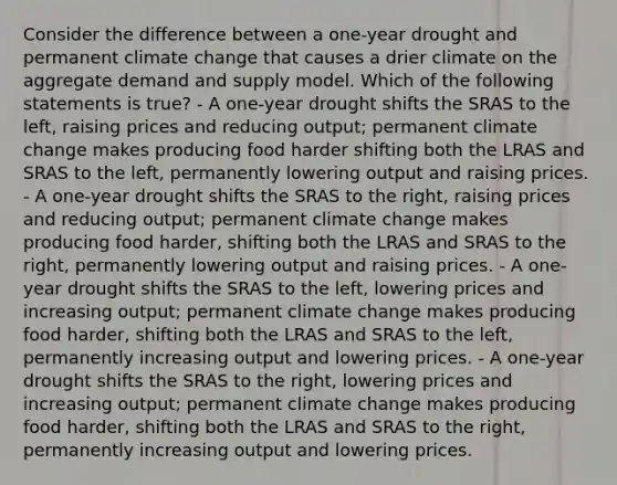 Consider the difference between a one-year drought and permanent climate change that causes a drier climate on the aggregate demand and supply model. Which of the following statements is true? - A one-year drought shifts the SRAS to the left, raising prices and reducing output; permanent climate change makes producing food harder shifting both the LRAS and SRAS to the left, permanently lowering output and raising prices. - A one-year drought shifts the SRAS to the right, raising prices and reducing output; permanent climate change makes producing food harder, shifting both the LRAS and SRAS to the right, permanently lowering output and raising prices. - A one-year drought shifts the SRAS to the left, lowering prices and increasing output; permanent climate change makes producing food harder, shifting both the LRAS and SRAS to the left, permanently increasing output and lowering prices. - A one-year drought shifts the SRAS to the right, lowering prices and increasing output; permanent climate change makes producing food harder, shifting both the LRAS and SRAS to the right, permanently increasing output and lowering prices.