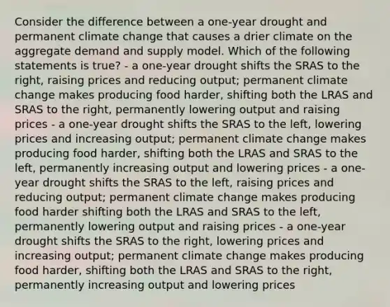 Consider the difference between a one-year drought and permanent climate change that causes a drier climate on the aggregate demand and supply model. Which of the following statements is true? - a one-year drought shifts the SRAS to the right, raising prices and reducing output; permanent climate change makes producing food harder, shifting both the LRAS and SRAS to the right, permanently lowering output and raising prices - a one-year drought shifts the SRAS to the left, lowering prices and increasing output; permanent climate change makes producing food harder, shifting both the LRAS and SRAS to the left, permanently increasing output and lowering prices - a one-year drought shifts the SRAS to the left, raising prices and reducing output; permanent climate change makes producing food harder shifting both the LRAS and SRAS to the left, permanently lowering output and raising prices - a one-year drought shifts the SRAS to the right, lowering prices and increasing output; permanent climate change makes producing food harder, shifting both the LRAS and SRAS to the right, permanently increasing output and lowering prices