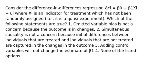 Consider the difference-in-differences regression ΔYi = β0 + β1Xi + ui where Xi is an indicator for treatment which has not been randomly assigned (i.e., it is a quasi-experiment). Which of the following statements are true? 1. Omitted variable bias is not a concern because the outcome is in changes. 2. Simultaneous causality is not a concern because initial differences between individuals that are treated and individuals that are not treated are captured in the changes in the outcome 3. Adding control variables will not change the estimate of β1 4. None of the listed options.