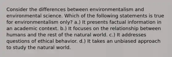 Consider the differences between environmentalism and environmental science. Which of the following statements is true for environmentalism only? a.) It presents factual information in an academic context. b.) It focuses on the relationship between humans and the rest of the natural world. c.) It addresses questions of ethical behavior. d.) It takes an unbiased approach to study the natural world.