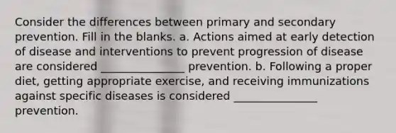 Consider the differences between primary and secondary prevention. Fill in the blanks. a. Actions aimed at early detection of disease and interventions to prevent progression of disease are considered _______________ prevention. b. Following a proper diet, getting appropriate exercise, and receiving immunizations against specific diseases is considered _______________ prevention.