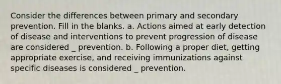 Consider the differences between primary and secondary prevention. Fill in the blanks. a. Actions aimed at early detection of disease and interventions to prevent progression of disease are considered _ prevention. b. Following a proper diet, getting appropriate exercise, and receiving immunizations against specific diseases is considered _ prevention.