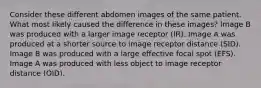 Consider these different abdomen images of the same patient. What most likely caused the difference in these images? Image B was produced with a larger image receptor (IR). Image A was produced at a shorter source to image receptor distance (SID). Image B was produced with a large effective focal spot (EFS). Image A was produced with less object to image receptor distance (OID).