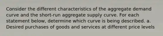 Consider the different characteristics of the aggregate demand curve and the short‑run aggregate supply curve. For each statement below, determine which curve is being described. a. Desired purchases of goods and services at different price levels