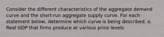 Consider the different characteristics of the aggregate demand curve and the short‑run aggregate supply curve. For each statement below, determine which curve is being described. e. Real GDP that firms produce at various price levels