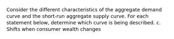 Consider the different characteristics of the aggregate demand curve and the short‑run aggregate supply curve. For each statement below, determine which curve is being described. c. Shifts when consumer wealth changes