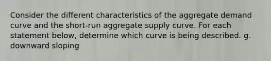 Consider the different characteristics of the aggregate demand curve and the short‑run aggregate supply curve. For each statement below, determine which curve is being described. g. downward sloping