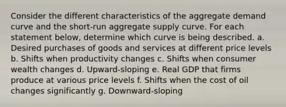 Consider the different characteristics of the aggregate demand curve and the short‑run aggregate supply curve. For each statement below, determine which curve is being described. a. Desired purchases of goods and services at different price levels b. Shifts when productivity changes c. Shifts when consumer wealth changes d. Upward‑sloping e. Real GDP that firms produce at various price levels f. Shifts when the cost of oil changes significantly g. Downward‑sloping