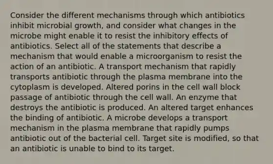 Consider the different mechanisms through which antibiotics inhibit microbial growth, and consider what changes in the microbe might enable it to resist the inhibitory effects of antibiotics. Select all of the statements that describe a mechanism that would enable a microorganism to resist the action of an antibiotic. A transport mechanism that rapidly transports antibiotic through the plasma membrane into the cytoplasm is developed. Altered porins in the cell wall block passage of antibiotic through the cell wall. An enzyme that destroys the antibiotic is produced. An altered target enhances the binding of antibiotic. A microbe develops a transport mechanism in the plasma membrane that rapidly pumps antibiotic out of the bacterial cell. Target site is modified, so that an antibiotic is unable to bind to its target.