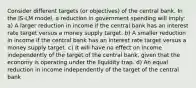 Consider different targets (or objectives) of the central bank. In the IS-LM model, a reduction in government spending will imply: a) A larger reduction in income if the central bank has an interest rate target versus a money supply target. b) A smaller reduction in income if the central bank has an interest rate target versus a money supply target. c) It will have no effect on income independently of the target of the central bank, given that the economy is operating under the liquidity trap. d) An equal reduction in income independently of the target of the central bank