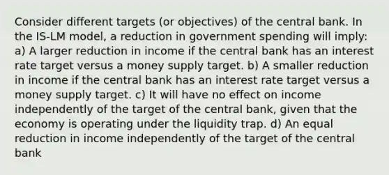 Consider different targets (or objectives) of the central bank. In the IS-LM model, a reduction in government spending will imply: a) A larger reduction in income if the central bank has an interest rate target versus a money supply target. b) A smaller reduction in income if the central bank has an interest rate target versus a money supply target. c) It will have no effect on income independently of the target of the central bank, given that the economy is operating under the liquidity trap. d) An equal reduction in income independently of the target of the central bank