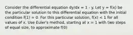 Consider the differential equation dy/dx = 1 - y. Let y = f(x) be the particular solution to this differential equation with the initial condition f(1) = 0. For this particular solution, f(x) < 1 for all values of x. Use Euler's method, starting at x = 1 with two steps of equal size, to approximate f(0)