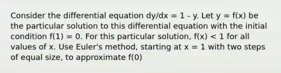 Consider the differential equation dy/dx = 1 - y. Let y = f(x) be the particular solution to this differential equation with the initial condition f(1) = 0. For this particular solution, f(x) < 1 for all values of x. Use Euler's method, starting at x = 1 with two steps of equal size, to approximate f(0)