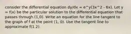 consider the differential equation dy/dx = e^y(3x^2 - 6x). Let y = f(x) be the particular solution to the differential equation that passes through (1,0). Write an equation for the line tangent to the graph of f at the point (1, 0). Use the tangent line to approximate f(1.2).