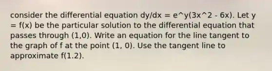 consider the differential equation dy/dx = e^y(3x^2 - 6x). Let y = f(x) be the particular solution to the differential equation that passes through (1,0). Write an equation for the line tangent to the graph of f at the point (1, 0). Use the tangent line to approximate f(1.2).