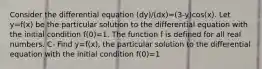 Consider the differential equation (dy)/(dx)=(3-y)cos(x). Let y=f(x) be the particular solution to the differential equation with the initial condition f(0)=1. The function f is defined for all real numbers. C- Find y=f(x), the particular solution to the differential equation with the initial condition f(0)=1