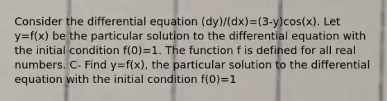 Consider the differential equation (dy)/(dx)=(3-y)cos(x). Let y=f(x) be the particular solution to the differential equation with the initial condition f(0)=1. The function f is defined for all real numbers. C- Find y=f(x), the particular solution to the differential equation with the initial condition f(0)=1