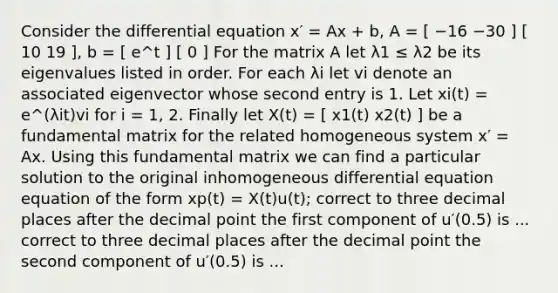 Consider the differential equation x′ = Ax + b, A = [ −16 −30 ] [ 10 19 ], b = [ e^t ] [ 0 ] For the matrix A let λ1 ≤ λ2 be its eigenvalues listed in order. For each λi let vi denote an associated eigenvector whose second entry is 1. Let xi(t) = e^(λit)vi for i = 1, 2. Finally let X(t) = [ x1(t) x2(t) ] be a fundamental matrix for the related homogeneous system x′ = Ax. Using this fundamental matrix we can find a particular solution to the original inhomogeneous differential equation equation of the form xp(t) = X(t)u(t); correct to three decimal places after the decimal point the first component of u′(0.5) is ... correct to three decimal places after the decimal point the second component of u′(0.5) is ...