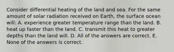 Consider differential heating of the land and sea. For the same amount of solar radiation received on Earth, the surface ocean will: A. experience greater temperature range than the land. B. heat up faster than the land. C. transmit this heat to greater depths than the land will. D. All of the answers are correct. E. None of the answers is correct.