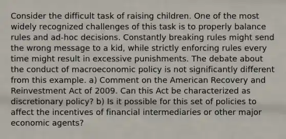 Consider the difficult task of raising children. One of the most widely recognized challenges of this task is to properly balance rules and ad-hoc decisions. Constantly breaking rules might send the wrong message to a kid, while strictly enforcing rules every time might result in excessive punishments. The debate about the conduct of macroeconomic policy is not significantly different from this example. a) Comment on the American Recovery and Reinvestment Act of 2009. Can this Act be characterized as discretionary policy? b) Is it possible for this set of policies to affect the incentives of financial intermediaries or other major economic agents?